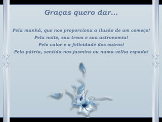 Graças quero dar...
Pela manhã, que nos proporciona a ilusão de um começo!
Pela noite, sua treva e sua astronomia!
Pelo valor e a felicidade dos outros!
Pela pátria, sentida nos jasmins ou numa velha espada!
 