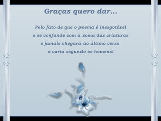 Graças quero dar...
Pelo fato de que o poema é inesgotável
e se confunde com a soma das criaturas
e jamais chegará ao último verso
e varia segundo os homens!
 