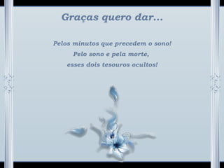 Graças quero dar...
Pelos minutos que precedem o sono!
Pelo sono e pela morte,
esses dois tesouros ocultos!
 