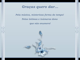 Graças quero dar...
Pela música, misteriosa forma do tempo!
Pelos íntimos e inúmeros dons
que não enumero!
 