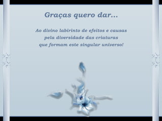 Graças quero dar...
Ao divino labirinto de efeitos e causas
pela diversidade das criaturas
que formam este singular universo!
 