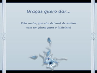 Graças quero dar...
Pela razão, que não deixará de sonhar
com um plano para o labirinto!
 