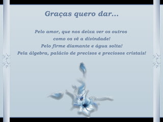 Graças quero dar...
Pelo amor, que nos deixa ver os outros
como os vê a divindade!
Pelo firme diamante e água solta!
Pela álgebra, palácio de precisos e preciosos cristais!
 