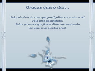 Graças quero dar...
Pelo mistério da rosa que prodigaliza cor e não a vê!
Pela arte da amizade!
Pelas palavras que foram ditas no crepúsculo
de uma cruz a outra cruz!
 