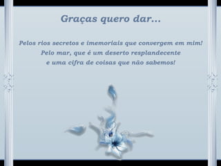Graças quero dar...
Pelos rios secretos e imemoriais que convergem em mim!
Pelo mar, que é um deserto resplandecente
e uma cifra de coisas que não sabemos!
 