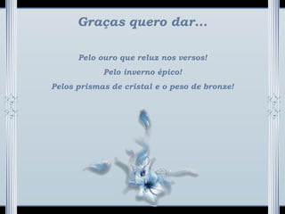 Graças quero dar...
Pelo ouro que reluz nos versos!
Pelo inverno épico!
Pelos prismas de cristal e o peso de bronze!
 