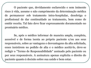 O paciente que, devidamente esclarecido e sem iminente
risco à vida, assume o não cumprimento da determinação médica
de permanecer sob tratamento intra-hospitalar, desobriga o
profissional de dar continuidade ao tratamento, bem como de
emitir receita. Tal fato deve ficar expressamente documentado no
prontuário médico.
Se, após o médico informar de maneira ampla, completa,
acessível e de forma isenta ao próprio paciente e/ou aos seus
responsáveis, sobre as vantagens e desvantagens da alta solicitada,
esses insistirem no pedido de alta e o médico aceitá-lo, deve-se
redigir o "Termo de Responsabilidade" assinado pelo paciente ou
por seus responsáveis. A assinatura apenas explicita o direito do
paciente quanto à decisão sobre sua saúde e bem estar.
 