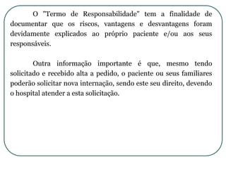 O "Termo de Responsabilidade" tem a finalidade de
documentar que os riscos, vantagens e desvantagens foram
devidamente explicados ao próprio paciente e/ou aos seus
responsáveis.
Outra informação importante é que, mesmo tendo
solicitado e recebido alta a pedido, o paciente ou seus familiares
poderão solicitar nova internação, sendo este seu direito, devendo
o hospital atender a esta solicitação.
 