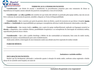TERMO DE ALTA A PEDIDO DO PACIENTE
Considerando - ser direito de recusar o atendimento ou procedimentos propostos para meu tratamento de deixar as
dependências do hospital, mesmo sabendo das possíveis conseqüências e riscos de tal atitude.
Considerando - que alta a pedido não constitui ato que tenha sido indicado ou praticado pela equipe médica, mas sim um ato
livre e soberano da autonomia do paciente, atendido o disposto no Termo de Responsabilidade.
Considerando – Que o exercício, por parte do paciente, deste seu direito, a partir do momento em que deixar o hospital, isenta
o médico e a Instituição da responsabilidade por quaisquer conseqüências adversas à saúde diretamente relacionadas a esta alta.
Considerando – Que mesmo tendo o médico, com o apoio da equipe multiprofissional, explicado em linguagem acessível ao
doente, o diagnóstico, suas condições clínicas, possibilidades terapêuticas e as conseqüências da interrupção da assistência médica,
especificando possíveis riscos e danos.
Considerando – Que a alta a pedido desobriga o Médico de dar continuidade ao tratamento, bem como de emitir receita,
solicitação de exames e encaminhamento para outro estabelecimento.
Ainda assim solicito a interrupção do meu tratamento sendo essa atitude uma livre expressão de minha vontade
PARECER MÉDICO:
_________________________________________________________________________________
____________________________________________________________________________________
___________________________________________________
Assinatura e carimbo médico
DECLARAÇÃO DO PACIENTE:
Declaro que fui devidamente informado e esclarecido quanto à situação de minha saúde, conforme acima registrado e decido
deixar de ser assistido neste hospital, em razão de:
_________________________________________________________________________________
____________________________________________________________________________________
___________________________________________________
Assinatura do paciente e/ou responsável
 