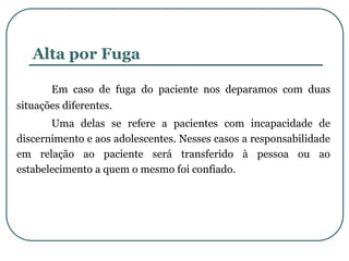 Alta por Fuga
Em caso de fuga do paciente nos deparamos com duas
situações diferentes.
Uma delas se refere a pacientes com incapacidade de
discernimento e aos adolescentes. Nesses casos a responsabilidade
em relação ao paciente será transferido à pessoa ou ao
estabelecimento a quem o mesmo foi confiado.
 