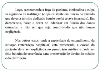 Logo, caracterizada a fuga do paciente, é cristalina a culpa
in vigilando da instituição (culpa existente em função do cuidado
que deveria ter sido dedicado àquele que lá estava internado). Em
decorrência, nasce o dever de indenizar em função dos danos
causados, a não ser que seja comprovado que não houve
negligência.
Nos outros casos, onde a capacidade de entendimento da
situação (internação hospitalar) está preservada, a evasão do
paciente deve ser explicitada no prontuário médico e pode ser
feito boletim de ocorrência para preservação de direito do médico
e da instituição.
 