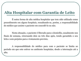 Alta Hospitalar com Garantia de Leito
É outra forma de alta médica hospitalar que tem sido utilizada como
procedimento em alguns hospitais, ressaltando-se, porém, a responsabilidade
do médico que assiste o paciente em concedê-lo ou não.
Nesta situação, o paciente é liberado para o domicílio, usualmente nos
finais de semana, retornando dois ou três dias após, tendo garantido o seu
leito e sem prejuízo para o tratamento previsto.
A responsabilidade do médico para com o paciente se limita ao
período em que este estiver no ambiente hospitalar, desde a internação até a
alta.
 