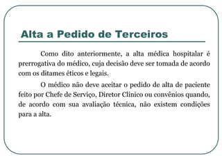 Alta a Pedido de Terceiros
Como dito anteriormente, a alta médica hospitalar é
prerrogativa do médico, cuja decisão deve ser tomada de acordo
com os ditames éticos e legais.
O médico não deve aceitar o pedido de alta de paciente
feito por Chefe de Serviço, Diretor Clínico ou convênios quando,
de acordo com sua avaliação técnica, não existem condições
para a alta.
 