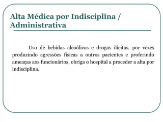 Alta Médica por Indisciplina /
Administrativa
Uso de bebidas alcoólicas e drogas ilícitas, por vezes
produzindo agressões físicas a outros pacientes e proferindo
ameaças aos funcionários, obriga o hospital a proceder a alta por
indisciplina.
 