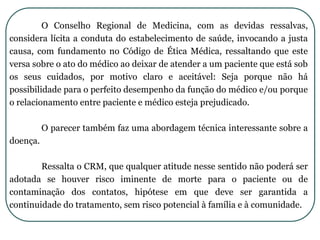 O Conselho Regional de Medicina, com as devidas ressalvas,
considera lícita a conduta do estabelecimento de saúde, invocando a justa
causa, com fundamento no Código de Ética Médica, ressaltando que este
versa sobre o ato do médico ao deixar de atender a um paciente que está sob
os seus cuidados, por motivo claro e aceitável: Seja porque não há
possibilidade para o perfeito desempenho da função do médico e/ou porque
o relacionamento entre paciente e médico esteja prejudicado.
O parecer também faz uma abordagem técnica interessante sobre a
doença.
Ressalta o CRM, que qualquer atitude nesse sentido não poderá ser
adotada se houver risco iminente de morte para o paciente ou de
contaminação dos contatos, hipótese em que deve ser garantida a
continuidade do tratamento, sem risco potencial à família e à comunidade.
 
