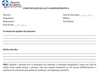 COMUNICAÇÃO DE ALTA ADMINISTRATIVA
Paciente: Data de internação: ___/___/___
Diagnóstico: Médico:
Responsável: Procedência:
Data da alta: ___/___/___
Evolução do quadro do paciente:
____________________________________________________________________
____________________________________________________________________
____________________________________________________________________
____________________________________________________________________
Motivo da alta:
____________________________________________________________________
____________________________________________________________________
____________________________________________________________________
____________________________________________________________________
OBS.: Quando o paciente fere os princípios que norteiam a internação psiquiátrica, rompe um ciclo da
relação entre equipe técnica e paciente. Fato que impede temporária ou até mesmo definitivamente, a
sequência do tratamento pela quebra de confiança e de segurança necessária.
 