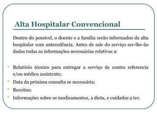 Alta Hospitalar Convencional
Dentro do possível, o doente e a família serão informados da alta
hospitalar com antecedência. Antes de sair do serviço ser-lhe-ão
dadas todas as informações necessárias relativas a:
 Relatório técnico para entregar a serviço de contra referencia
e/ou médico assistente;
 Data da próxima consulta se necessária;
 Receitas;
 Informações sobre os medicamentos, a dieta, e cuidados a ter.
 