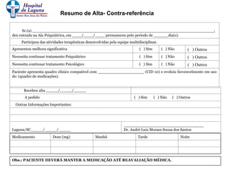 Recebeu alta _____/_____/_____
A pedido ( ) Sim ( ) Não ( ) Outros
Outras Informações Importantes:
Laguna/SC_____/_____/_____
_________________________________
Dr. André Luiz Moraes Souza dos Santos
Medicamento Dose (mg) Manhã Tarde Noite
Obs.: PACIENTE DEVERÁ MANTER A MEDICAÇÃO ATÉ REAVALIAÇÃO MÉDICA.
Sr.(a) ___________________________________________________________________________;
deu entrada na Ala Psiquiátrica, em ____/____/____ permaneceu pelo período de ______dia(s).
Participou das atividades terapêuticas desenvolvidas pela equipe multidisciplinar.
Apresentou melhora significativa ( ) Sim ( ) Não ( ) Outros
Necessita continuar tratamento Psiquiátrico ( ) Sim ( ) Não ( ) Outros
Necessita continuar tratamento Psicológico ( ) Sim ( ) Não ( ) Outros
Paciente apresenta quadro clínico compatível com ___________________ (CID 10) e evoluiu favoravelmente em uso
de: (quadro de medicações).
Resumo de Alta- Contra-referência
 