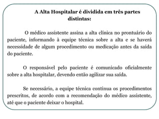 A Alta Hospitalar é dividida em três partes
distintas:
O médico assistente assina a alta clínica no prontuário do
paciente, informando à equipe técnica sobre a alta e se haverá
necessidade de algum procedimento ou medicação antes da saída
do paciente.
O responsável pelo paciente é comunicado oficialmente
sobre a alta hospitalar, devendo então agilizar sua saída.
Se necessário, a equipe técnica continua os procedimentos
prescritos, de acordo com a recomendação do médico assistente,
até que o paciente deixar o hospital.
 