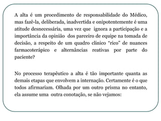 A alta é um procedimento de responsabilidade do Médico,
mas fazê-la, deliberada, inadvertida e onipotentemente é uma
atitude desnecessária, uma vez que ignora a participação e a
importância da opinião dos parceiro de equipe na tomada de
decisão, a respeito de um quadro clinico “rico” de nuances
farmacoterápico e alternâncias reativas por parte do
paciente?
No processo terapêutico a alta é tão importante quanta as
demais etapas que envolvem a internação. Certamente é o que
todos afirmariam. Olhada por um outro prisma no entanto,
ela assume uma outra conotação, se não vejamos:
 