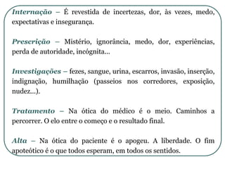 Internação – É revestida de incertezas, dor, às vezes, medo,
expectativas e insegurança.
Prescrição – Mistério, ignorância, medo, dor, experiências,
perda de autoridade, incógnita...
Investigações – fezes, sangue, urina, escarros, invasão, inserção,
indignação, humilhação (passeios nos corredores, exposição,
nudez...).
Tratamento – Na ótica do médico é o meio. Caminhos a
percorrer. O elo entre o começo e o resultado final.
Alta – Na ótica do paciente é o apogeu. A liberdade. O fim
apoteótico é o que todos esperam, em todos os sentidos.
 