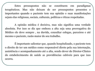 Estes pressupostos não se constituem em paradigmas
terapêuticos. Mas não deixam de ser pressupostos presentes e
importantes quando o paciente tem sua opinião e suas manifestações
sejam elas religiosas, sociais, culturais, políticas e éticas respeitadas.
A opinião médica é decisiva, mas não significa uma verdade
absoluta. Por isso se diz que embora a alta seja uma prerrogativa do
Médico ele deve sempre , na duvida, consultar colegas, parceiros e até
mesmo o paciente, razão maior do seu trabalho.
É importante salientar que, quando hospitalizado, o paciente tem
o direito de ter um médico como responsável direto pela sua internação,
assistência e acompanhamento até a alta, sendo dever do Diretor-Clínico
do estabelecimento de saúde as providências cabíveis para que isso
ocorra.
 
