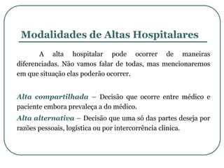 Modalidades de Altas Hospitalares
A alta hospitalar pode ocorrer de maneiras
diferenciadas. Não vamos falar de todas, mas mencionaremos
em que situação elas poderão ocorrer.
Alta compartilhada – Decisão que ocorre entre médico e
paciente embora prevaleça a do médico.
Alta alternativa – Decisão que uma só das partes deseja por
razões pessoais, logística ou por intercorrência clinica.
 