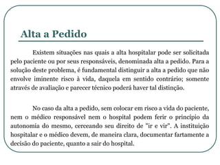 Alta a Pedido
Existem situações nas quais a alta hospitalar pode ser solicitada
pelo paciente ou por seus responsáveis, denominada alta a pedido. Para a
solução deste problema, é fundamental distinguir a alta a pedido que não
envolve iminente risco à vida, daquela em sentido contrário; somente
através de avaliação e parecer técnico poderá haver tal distinção.
No caso da alta a pedido, sem colocar em risco a vida do paciente,
nem o médico responsável nem o hospital podem ferir o princípio da
autonomia do mesmo, cerceando seu direito de "ir e vir". A instituição
hospitalar e o médico devem, de maneira clara, documentar fartamente a
decisão do paciente, quanto a sair do hospital.
 