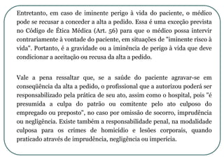 Entretanto, em caso de iminente perigo à vida do paciente, o médico
pode se recusar a conceder a alta a pedido. Essa é uma exceção prevista
no Código de Ética Médica (Art. 56) para que o médico possa intervir
contrariamente à vontade do paciente, em situações de "iminente risco à
vida". Portanto, é a gravidade ou a iminência de perigo à vida que deve
condicionar a aceitação ou recusa da alta a pedido.
Vale a pena ressaltar que, se a saúde do paciente agravar-se em
conseqüência da alta a pedido, o profissional que a autorizou poderá ser
responsabilizado pela prática de seu ato, assim como o hospital, pois "é
presumida a culpa do patrão ou comitente pelo ato culposo do
empregado ou preposto", no caso por omissão de socorro, imprudência
ou negligência. Existe também a responsabilidade penal, na modalidade
culposa para os crimes de homicídio e lesões corporais, quando
praticado através de imprudência, negligência ou imperícia.
 