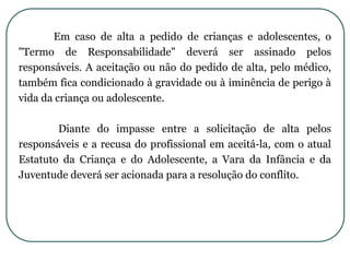 Em caso de alta a pedido de crianças e adolescentes, o
"Termo de Responsabilidade" deverá ser assinado pelos
responsáveis. A aceitação ou não do pedido de alta, pelo médico,
também fica condicionado à gravidade ou à iminência de perigo à
vida da criança ou adolescente.
Diante do impasse entre a solicitação de alta pelos
responsáveis e a recusa do profissional em aceitá-la, com o atual
Estatuto da Criança e do Adolescente, a Vara da Infância e da
Juventude deverá ser acionada para a resolução do conflito.
 
