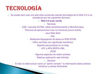 tecnologíaSe puede decir que una web está construida usando tecnología de la Web 2.0 si se caracteriza por las siguientes técnicas:Web 2.0 buzz wordsTécnicas:CSS  marcado XHTML válido semánticamente y MicroformatosTécnicas de aplicaciones ricas no intrusivas (como AJAX)Java Web StartXULRedifusión/Agregación de datos en RSS ATOMURLs sencillas con significado semánticoSoporte para postear en un blogJCC y APIs RESTo XMLJSONAlgunos aspectos de redes socialesMashup (aplicación web híbrida)General:El sitio no debe actuar como un "jardín cerrado": la información debe poderse introducir y extraer fácilmente