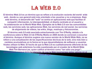 La web 2.0 El término Web 2.0 es un término que se refiere a la evolución reciente del world  wide web , donde su uso general está más orientado a los usuarios y no a empresas. Bajo este término, el desarrollo del "web" se centra en aplicaciones web que facilitan el compartir información, la interoperabilidad, el diseño centrado en el usuario y la colaboración en la World Wide Web. Ejemplos de la Web 2.0 son las comunidades web, los servicios web, las aplicaciones Web, los servicios de red social, los servicios de alojamiento de videos, las wikis, blogs, mashups y folcsonomías. El término web 2.0 está asociada estrechamente con Tim O'Reilly, debido a la conferencia sobre la Web 2.0 de O'Reilly Media en 2004 donde se comenzó a escuchar el término. Aunque el término sugiere una nueva versión de la World Wide Web, no se refiere a una actualización de las especificaciones técnicas de la web, sino más bien a cambios acumulativos en la forma en la que desarrolladores de software y usuarios finales utilizan la Web. El hecho de que la Web 2.0 es cualitativamente diferente de las tecnologías web anteriores ha sido cuestionado por el creador de la World Wide Web Tim Berners-Lee, quien calificó al término como "tan sólo una jerga"- precisamente porque tenía la intención de que la Web incorporase estos valores en el primer lugar. 