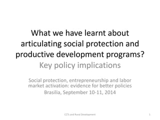 What we have learnt about 
articulating social protection and 
productive development programs? 
Key policy implications 
Social protection, entrepreneurship and labor 
market activation: evidence for better policies 
Brasilia, September 10-11, 2014 
CCTs and Rural Development 1 
 