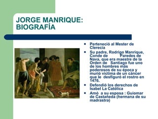 JORGE MANRIQUE: BIOGRAFÍA Perteneció al Mester de Clerecía  Su padre, Rodrigo Manrique, Conde de  Paredes de  Nava, que era maestre de la Orden de  Santiago fue uno de los hombres más poderosos de su época y murió víctima de un cáncer que le  desfiguró el rostro en 1476. Defendió los derechos de Isabel La Católica Amó  a su esposa : Guiomar de Castañeda (hermana de su madrastra)   