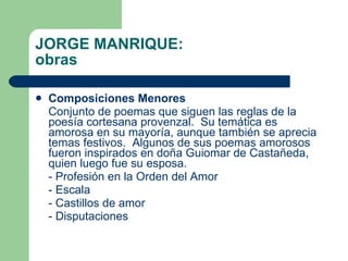 JORGE MANRIQUE: obras Composiciones Menores Conjunto de poemas que siguen las reglas de la poesía cortesana provenzal.  Su temática es amorosa en su mayoría, aunque también se aprecia temas festivos.  Algunos de sus poemas amorosos fueron inspirados en doña Guiomar de Castañeda, quien luego fue su esposa. - Profesión en la Orden del Amor - Escala - Castillos de amor - Disputaciones 