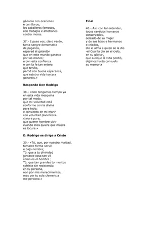 gánanlo con oraciones
e con lloros;
los caballeros famosos,
con trabajos e aflictiones
contra moros.
37.- E pues vos, claro varón,
tanta sangre derramaste
de paganos,
esperad el galardón
que en este mundo ganaste
por las manos;
e con esta confianza
e con la fe tan entera
que tenéis,
partid con buena esperanza,
que estotra vida tercera
ganareis.»
Responde Don Rodrigo
38.- «Non tengamos tiempo ya
en esta vida mesquina
por tal modo,
que mi voluntad está
conforme con la divina
para todo;
e consiento en mi morir
con voluntad placentera.
clara e pura,
que querer hombre vivir
cuando Dios quiere que muera
es locura.»
D. Rodrigo se dirige a Cristo
39.- «Tú, que, por nuestra maldad,
tomaste forma servil
e bajo nombre;
Tú, que a tu divinidad
juntaste cosa tan vil
como es el hombre ;
Tú, que tan grandes tormentos
sofriste sin resistencia
en tu persona,
non por mis merecimientos,
mas por tu sola clemencia
me perdona.»
Final
40.- Así, con tal entender,
todos sentidos humanos
conservados,
cercado de su mujer
y de sus hijos e hermanos
e criados,
dio el alma a quien se la dio
-el Cual la dio en el cielo,
en su gloria-,
que aunque la vida perdió,
dejónos harto consuelo
su memoria
 