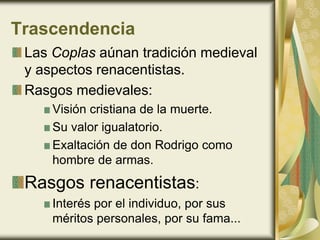 Trascendencia
Las Coplas aúnan tradición medieval
y aspectos renacentistas.
Rasgos medievales:
Visión cristiana de la muerte.
Su valor igualatorio.
Exaltación de don Rodrigo como
hombre de armas.
Rasgos renacentistas:
Interés por el individuo, por sus
méritos personales, por su fama...
 