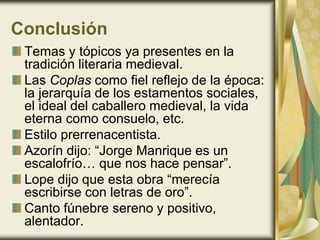 Conclusión
Temas y tópicos ya presentes en la
tradición literaria medieval.
Las Coplas como fiel reflejo de la época:
la jerarquía de los estamentos sociales,
el ideal del caballero medieval, la vida
eterna como consuelo, etc.
Estilo prerrenacentista.
Azorín dijo: “Jorge Manrique es un
escalofrío… que nos hace pensar”.
Lope dijo que esta obra “merecía
escribirse con letras de oro”.
Canto fúnebre sereno y positivo,
alentador.
 