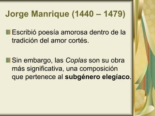 Jorge Manrique (1440 – 1479)
Escribió poesía amorosa dentro de la
tradición del amor cortés.
Sin embargo, las Coplas son su obra
más significativa, una composición
que pertenece al subgénero elegíaco.
 