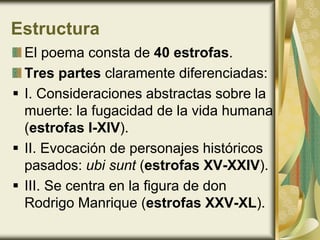 Estructura
El poema consta de 40 estrofas.
Tres partes claramente diferenciadas:
 I. Consideraciones abstractas sobre la
muerte: la fugacidad de la vida humana
(estrofas I-XIV).
 II. Evocación de personajes históricos
pasados: ubi sunt (estrofas XV-XXIV).
 III. Se centra en la figura de don
Rodrigo Manrique (estrofas XXV-XL).
 