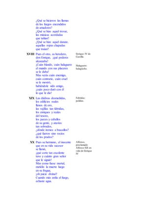 ¿Qué se hicieron las llamas
de los fuegos encendidos
de amadores?
¿Qué se hizo aquel trovar,
las músicas acordadas
que tañían?
¿Qué se hizo aquel danzar,
aquellas ropas chapadas
que traían?
XVIII Pues el otro, su heredero,
don Enrique, ¡qué poderes
alcanzaba!
¡Cuán blando, cuán halaguero
el mundo con sus placeres
se le daba!
Mas verás cuán enemigo,
cuán contrario, cuán cruel
se le mostró,
habiéndole sido amigo,
¡cuán poco duró con él
lo que le dio!
Enrique IV de
Castilla.
Halaguero:
halagüeño.
XIX Las dádivas desmedidas,
los edificios reales
llenos de oro,
las vajillas tan fabridas,
los enriques y reales
del tesoro,
los jaeces y caballos
de su gente, y atavíos
tan sobrados,
¿dónde iremos a buscallos?
¿qué fueron sino rocíos
de los prados?
Fabridas:
pulidas.
XX Pues su hermano, el inocente
que en su vida sucesor
se llamó,
¡qué corte tan excelente
tuvo y cuánto gran señor
que le siguió!
Mas como fuese mortal,
metiólo la muerte luego
en su fragua,
¡oh juicio divinal!
Cuando más ardía el fuego,
echaste agua.
Alfonso,
proclamado
Alfonso XII en
vida de Enrique
IV
 