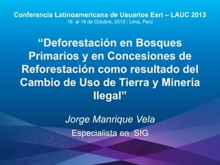 Conferencia Latinoamericana de Usuarios Esri – LAUC 2013
16 al 18 de Octubre, 2013 | Lima, Perú

“Deforestación en Bosques
Primarios y en Concesiones de
Reforestación como resultado del
Cambio de Uso de Tierra y Minería
Ilegal”
Jorge Manrique Vela
Especialista en SIG

Esri LAUC13

 