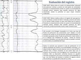 3500’-3550’: Valores altos en cuanto a la radioactividad, indicando
intercalaciones lutiticas y arenas con alto grado de arcillosidad.
Presenta un comportamiento similar en cuanto a la resistividad del
intervalo previo, bastante baja (posible presencia de agua
intersticial), siendo la profunda un poco mayor (invasión
moderada).
3550’-3700’: Valores medios y altos en el registro de rayos gamma,
arenas arcillosas a través de todo el intervalo, presencia de lutitas
en la sección media aunque un poco más limpio que el anterior.
Presenta un comportamiento similar en cuanto a la resistividad del
intervalo previo, bastante baja (posible presencia de agua
intersticial), siendo la profunda un poco mayor (invasión leve).
¿De acuerdo a las litologías manejadas en el área, que tipo de
fluidos de perforación son convenientes usar?: debido a la alta
presencia de arcillas en las formaciones atravesadas/evaluadas, se
considera apropiado utilizar fluidos de perforación a base aceite o
en su defecto usar inhibidores de arcillas, siendo las mismas
altamente hidratables, con este tipo de fluidos se pueden controlar
los derrumbes y la estabilidad del hoyo.
Explica la variación que presentó la rata de perforación en el
registro estudiado de acuerdo a las profundidades mostradas: a lo
largo de todo el registro se pudo observar como la curva de ROP se
mantuvo más o menos constante, lo que quiere decir que se
atravesó una formación muy homogénea con características muy
similares. Sólo se observaron aumentos bruscos en aquellos
intervalos prospectivos (con buena porosidad y permeabilidad) ya
que ´son más fáciles de atravesar y también en algunos valores
altos de GR por un posible derrumbe de las arcillas
 