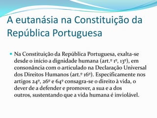 A eutanásia na Constituição da
República Portuguesa
 Na Constituição da República Portuguesa, exalta-se
 desde o início a dignidade humana (art.º 1º, 13º), em
 consonância com o articulado na Declaração Universal
 dos Direitos Humanos (art.º 16º). Especificamente nos
 artigos 24º, 26º e 64º consagra-se o direito à vida, o
 dever de a defender e promover, a sua e a dos
 outros, sustentando que a vida humana é inviolável.
 