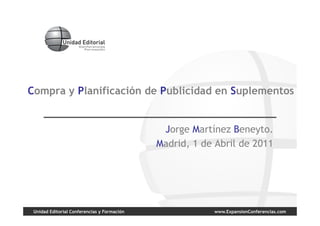 Compra y Planificación de Publicidad en Suplementos


                                              Jorge Martínez Beneyto.
                                             Madrid, 1 de Abril de 2011




 Unidad Editorial Conferencias y Formación               www.ExpansionConferencias.com
 