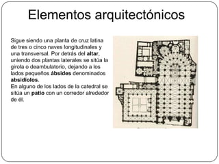 Elementos arquitectónicos
Sigue siendo una planta de cruz latina
de tres o cinco naves longitudinales y
una transversal. Por detrás del altar,
uniendo dos plantas laterales se sitúa la
girola o deambulatorio, dejando a los
lados pequeños ábsides denominados
absidiolos.
En alguno de los lados de la catedral se
sitúa un patio con un corredor alrededor
de él.
 