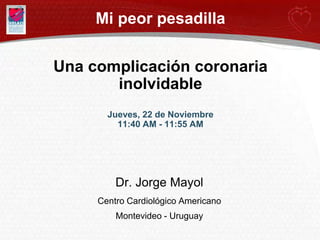 Mi peor pesadilla


Una complicación coronaria
       inolvidable
       Jueves, 22 de Noviembre
         11:40 AM - 11:55 AM




         Dr. Jorge Mayol
     Centro Cardiológico Americano
         Montevideo - Uruguay
 