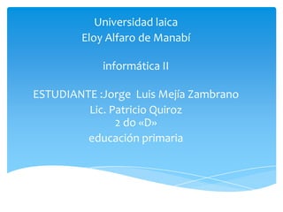 Universidad laica
        Eloy Alfaro de Manabí

            informática II

ESTUDIANTE :Jorge Luis Mejía Zambrano
         Lic. Patricio Quiroz
               2 do «D»
         educación primaria
 