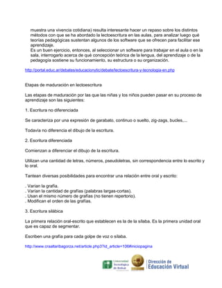 muestra una vivencia cotidiana) resulta interesante hacer un repaso sobre los distintos
   métodos con que se ha abordado la lectoescritura en las aulas, para analizar luego qué
   teorías pedagógicas sustentan algunos de los software que se ofrecen para facilitar ese
   aprendizaje.
   Es un buen ejercicio, entonces, al seleccionar un software para trabajar en el aula o en la
   sala, interrogarlo acerca de qué concepción teórica de la lengua, del aprendizaje o de la
   pedagogía sostiene su funcionamiento, su estructura o su organización.

http://portal.educ.ar/debates/educacionytic/debate/lectoescritura-y-tecnologia-en.php


Etapas de maduración en lectoescritura

Las etapas de maduración por las que las niñas y los niños pueden pasar en su proceso de
aprendizaje son las siguientes:

1. Escritura no diferenciada

Se caracteriza por una expresión de garabato, continuo o suelto, zig-zags, bucles,...

Todavía no diferencia el dibujo de la escritura.

2. Escritura diferenciada

Comienzan a diferenciar el dibujo de la escritura.

Utilizan una cantidad de letras, números, pseudoletras, sin correspondencia entre lo escrito y
lo oral.

Tantean diversas posibilidades para encontrar una relación entre oral y escrito:

. Varían la grafía.
. Varían la cantidad de grafías (palabras largas-cortas).
. Usan el mismo número de grafías (no tienen repertorio).
. Modifican el orden de las grafías.

3. Escritura silábica

La primera relación oral-escrito que establecen es la de la sílaba. Es la primera unidad oral
que es capaz de segmentar.

Escriben una grafía para cada golpe de voz o sílaba.

http://www.craaltaribagorza.net/article.php3?id_article=106#iniciopagina
 