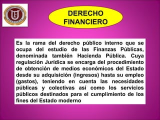 DERECHO
FINANCIERO
Es la rama del derecho público interno que se
ocupa del estudio de las Finanzas Públicas,
denominada ta...
